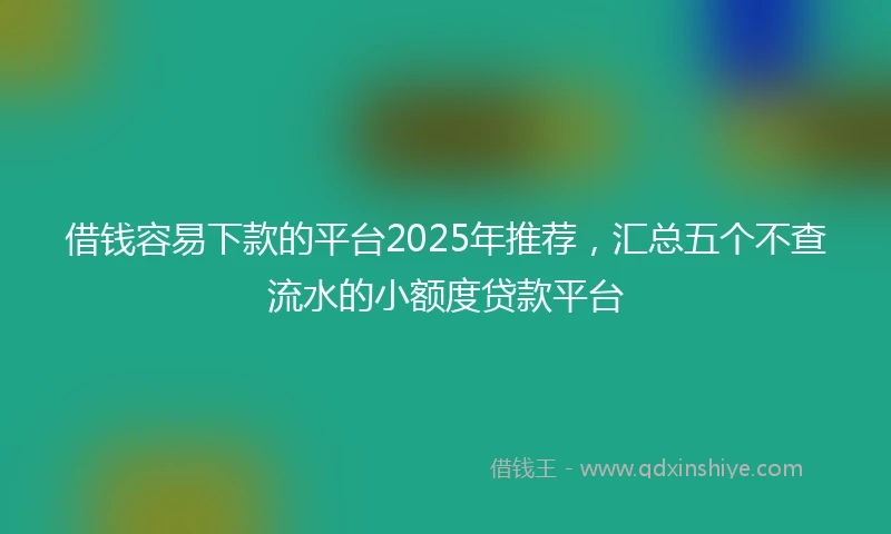 借钱容易下款的平台2025年推荐，汇总五个不查流水的小额度贷款平台