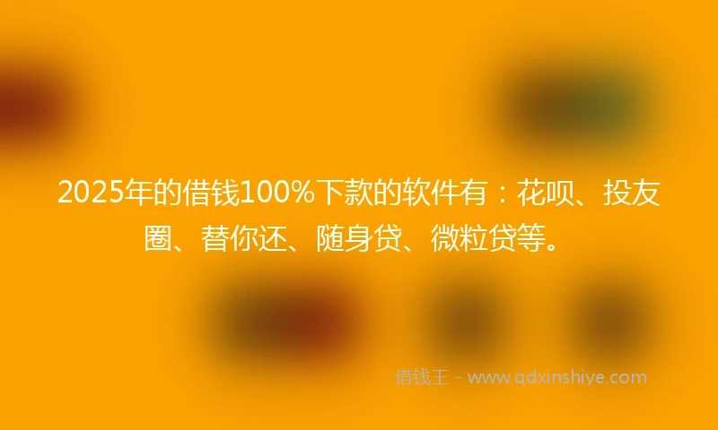 2025年的借钱100%下款的软件有：花呗、投友圈、替你还、随身贷、微粒贷等。