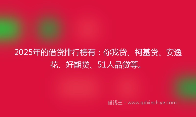 2025年的借贷排行榜有：你我贷、柯基贷、安逸花、好期贷、51人品贷等。