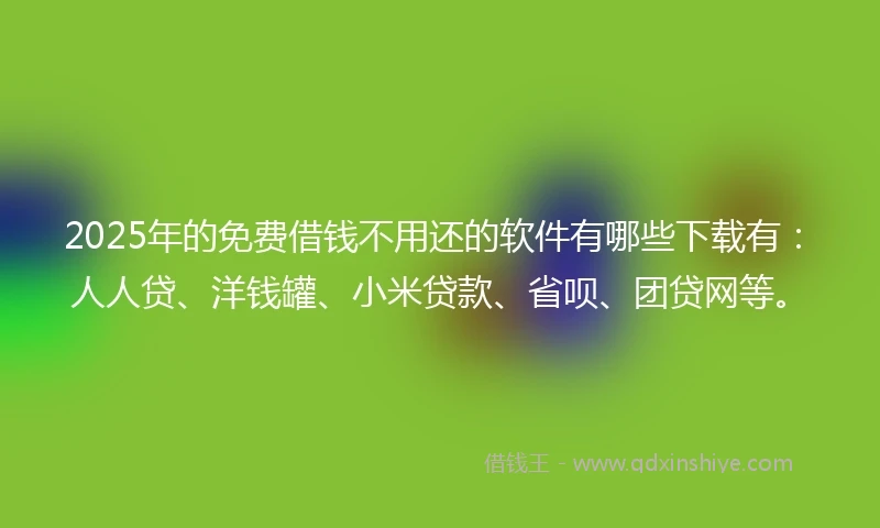 2025年的免费借钱不用还的软件有哪些下载有：人人贷、洋钱罐、小米贷款、省呗、团贷网等。