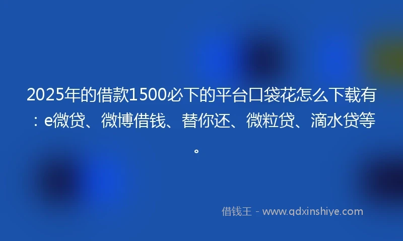 2025年的借款1500必下的平台口袋花怎么下载有：e微贷、微博借钱、替你还、微粒贷、滴水贷等。