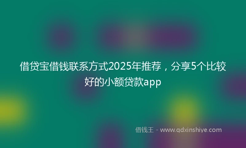 借贷宝借钱联系方式2025年推荐，分享5个比较好的小额贷款app