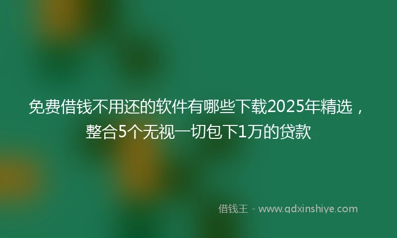 免费借钱不用还的软件有哪些下载2025年精选，整合5个无视一切包下1万的贷款