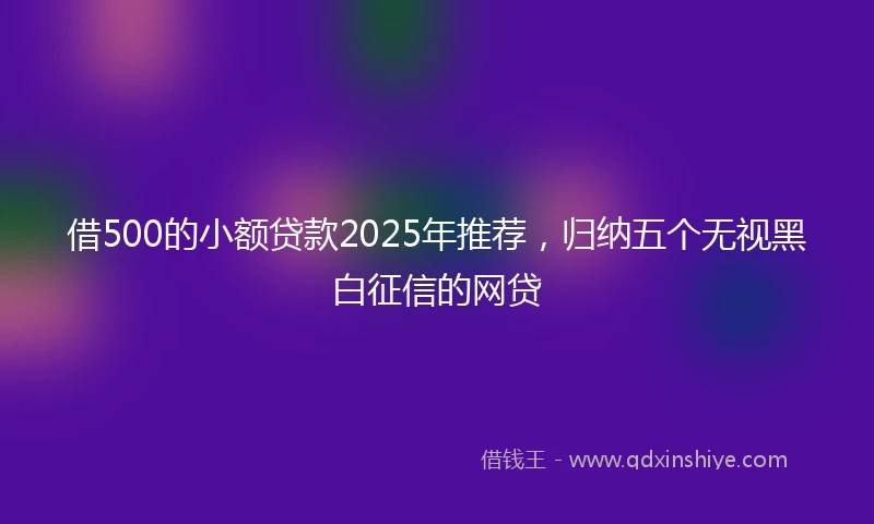 借500的小额贷款2025年推荐，归纳五个无视黑白征信的网贷