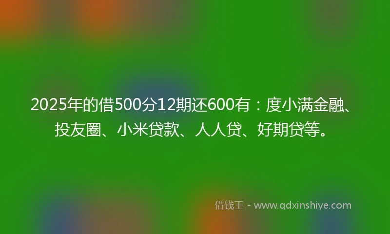 2025年的借500分12期还600有：度小满金融、投友圈、小米贷款、人人贷、好期贷等。