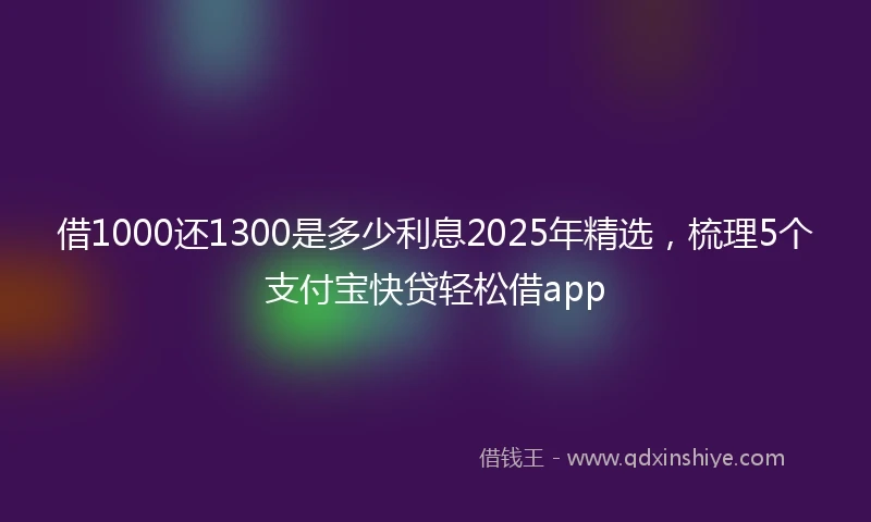 借1000还1300是多少利息2025年精选，梳理5个支付宝快贷轻松借app
