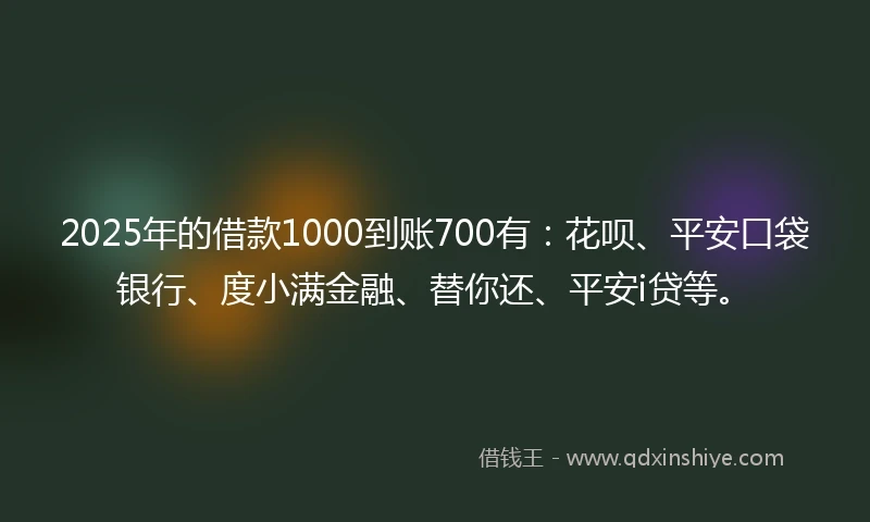 2025年的借款1000到账700有：花呗、平安口袋银行、度小满金融、替你还、平安i贷等。