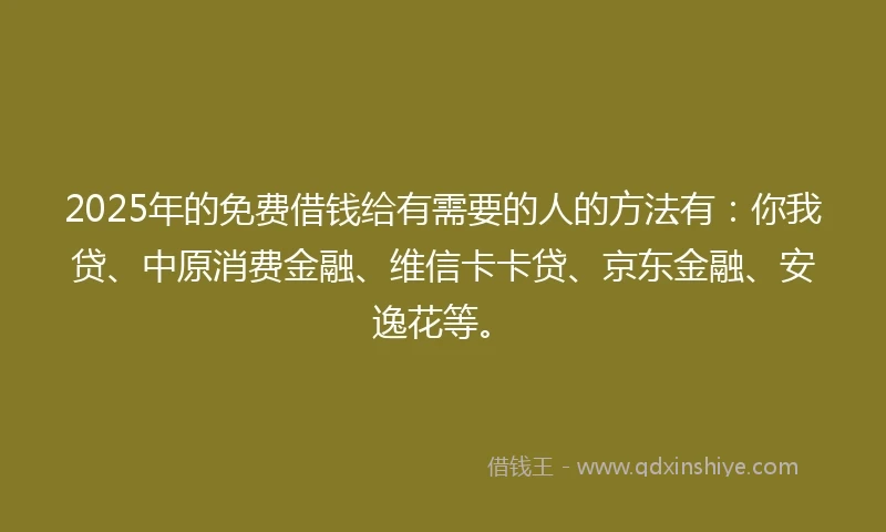 2025年的免费借钱给有需要的人的方法有：你我贷、中原消费金融、维信卡卡贷、京东金融、安逸花等。