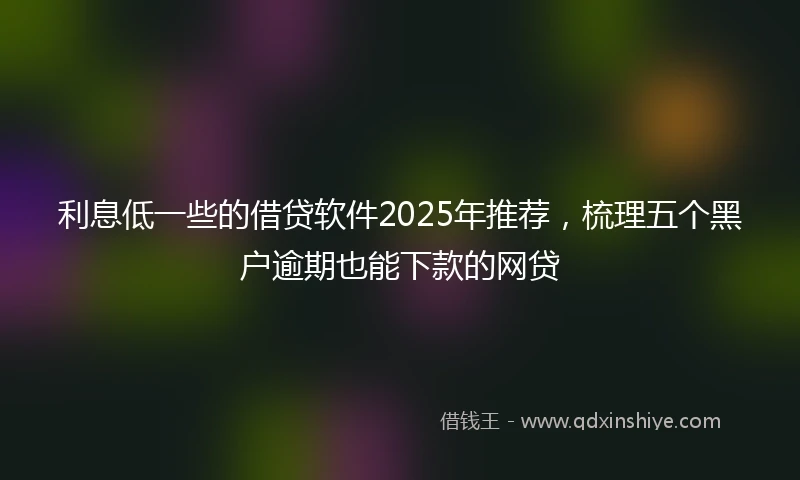 利息低一些的借贷软件2025年推荐，梳理五个黑户逾期也能下款的网贷
