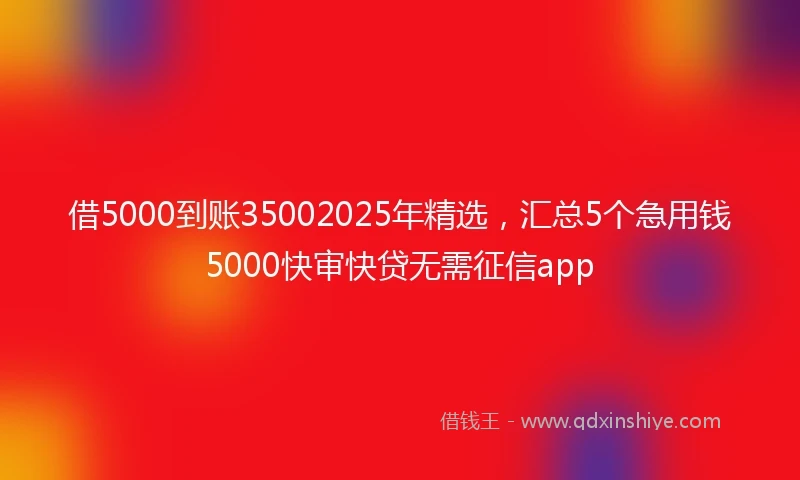 借5000到账35002025年精选，汇总5个急用钱5000快审快贷无需征信app