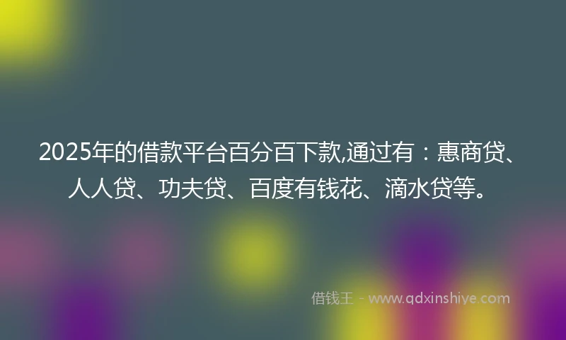 2025年的借款平台百分百下款,通过有：惠商贷、人人贷、功夫贷、百度有钱花、滴水贷等。