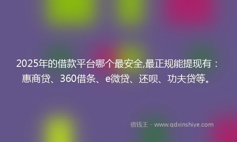 2025年的借款平台哪个最安全,最正规能提现有：惠商贷、360借条、e微贷、还呗、功夫贷等。