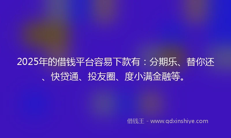 2025年的借钱平台容易下款有：分期乐、替你还、快贷通、投友圈、度小满金融等。