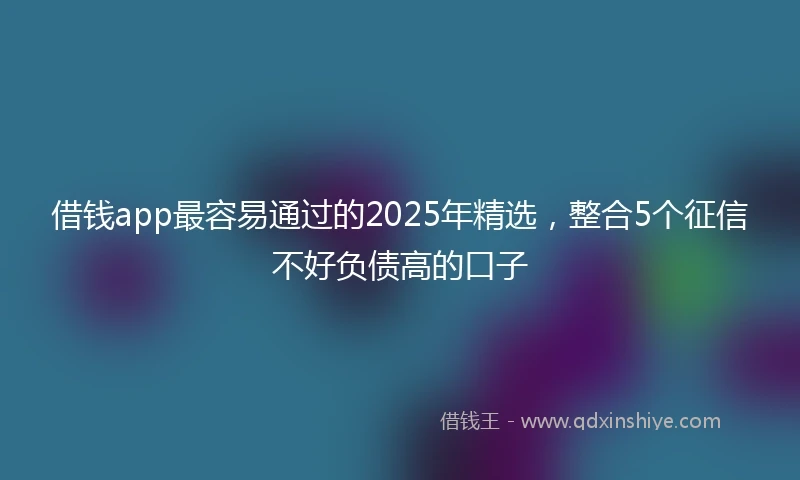 借钱app最容易通过的2025年精选，整合5个征信不好负债高的口子
