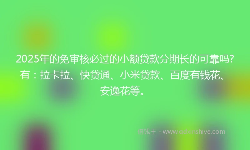 2025年的免审核必过的小额贷款分期长的可靠吗?有：拉卡拉、快贷通、小米贷款、百度有钱花、安逸花等。