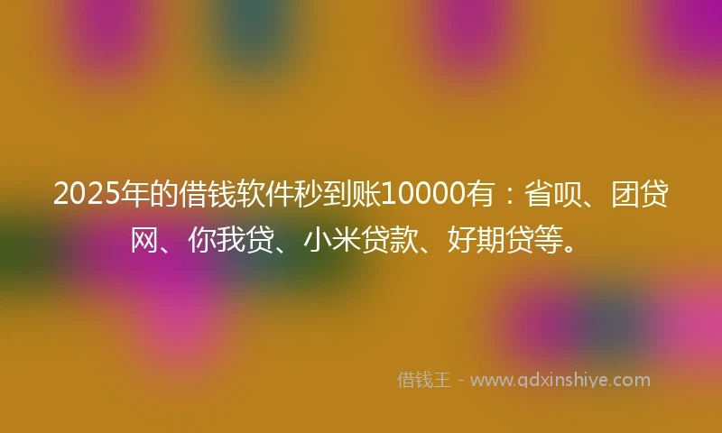 2025年的借钱软件秒到账10000有：省呗、团贷网、你我贷、小米贷款、好期贷等。