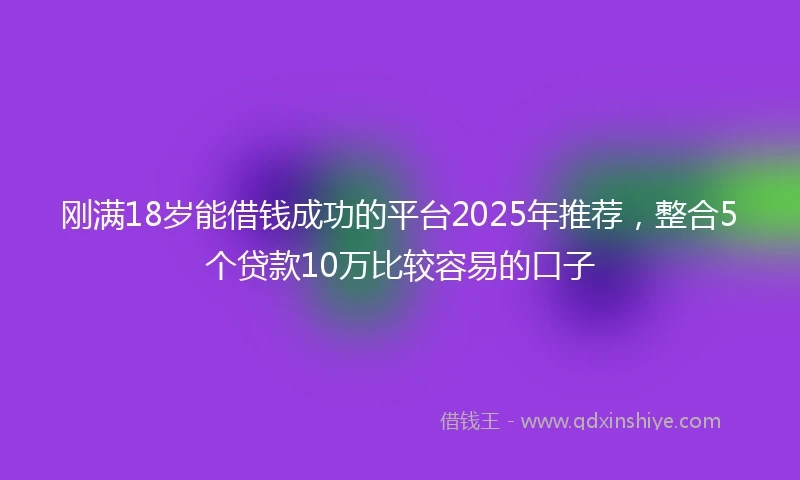 刚满18岁能借钱成功的平台2025年推荐，整合5个贷款10万比较容易的口子