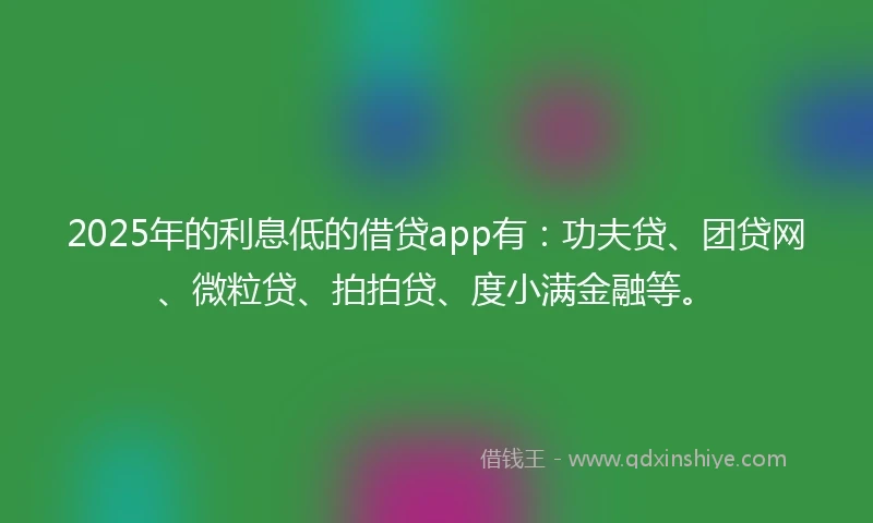 2025年的利息低的借贷app有：功夫贷、团贷网、微粒贷、拍拍贷、度小满金融等。