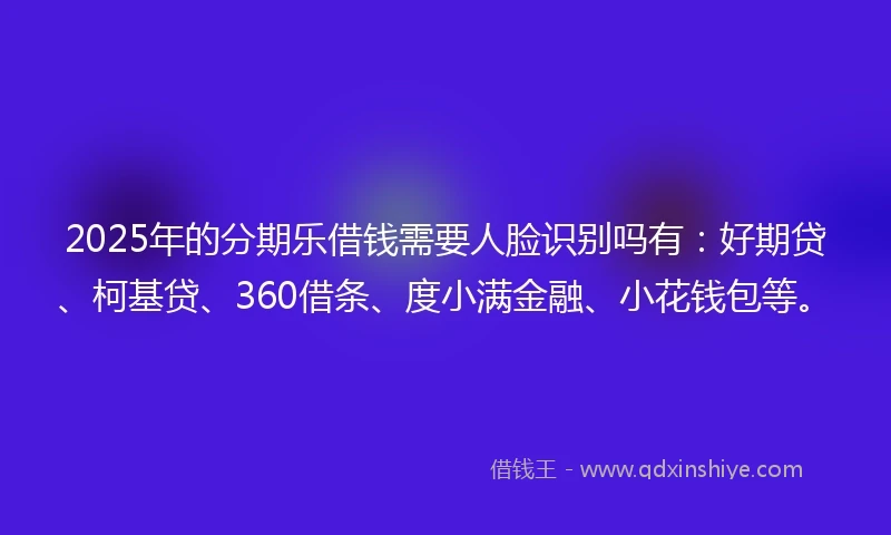 2025年的分期乐借钱需要人脸识别吗有：好期贷、柯基贷、360借条、度小满金融、小花钱包等。