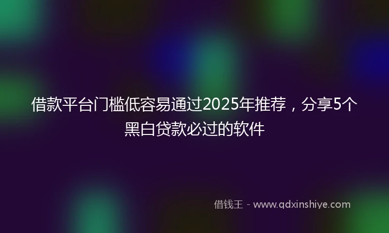 借款平台门槛低容易通过2025年推荐，分享5个黑白贷款必过的软件