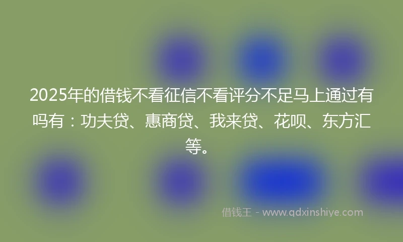 2025年的借钱不看征信不看评分不足马上通过有吗有：功夫贷、惠商贷、我来贷、花呗、东方汇等。