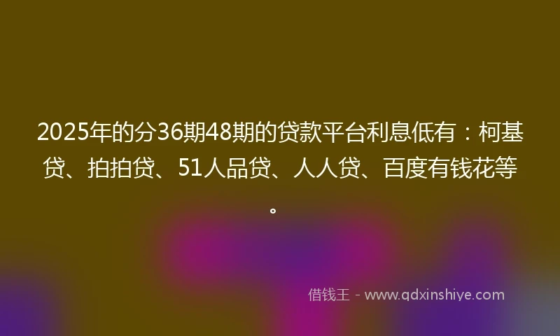 2025年的分36期48期的贷款平台利息低有：柯基贷、拍拍贷、51人品贷、人人贷、百度有钱花等。