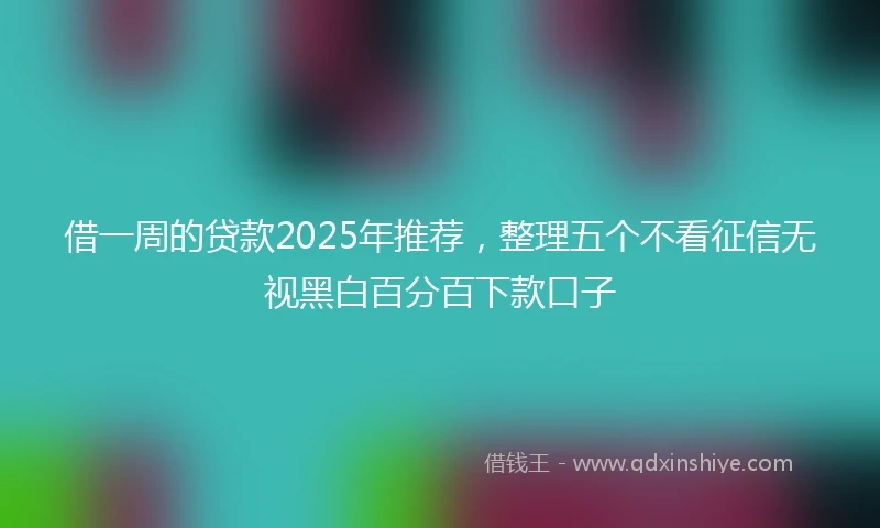 借一周的贷款2025年推荐，整理五个不看征信无视黑白百分百下款口子