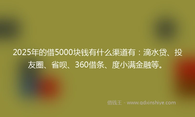 2025年的借5000块钱有什么渠道有：滴水贷、投友圈、省呗、360借条、度小满金融等。