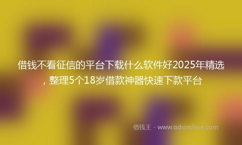 借钱不看征信的平台下载什么软件好2025年精选，整理5个18岁借款神器快速下款平台