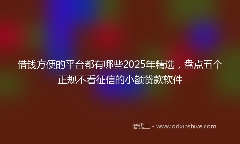 借钱方便的平台都有哪些2025年精选，盘点五个正规不看征信的小额贷款软件