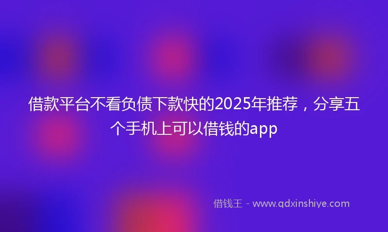 借款平台不看负债下款快的2025年推荐，分享五个手机上可以借钱的app