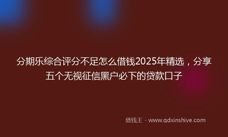 分期乐综合评分不足怎么借钱2025年精选，分享五个无视征信黑户必下的贷款口子
