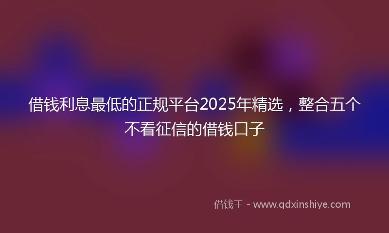 借钱利息最低的正规平台2025年精选，整合五个不看征信的借钱口子