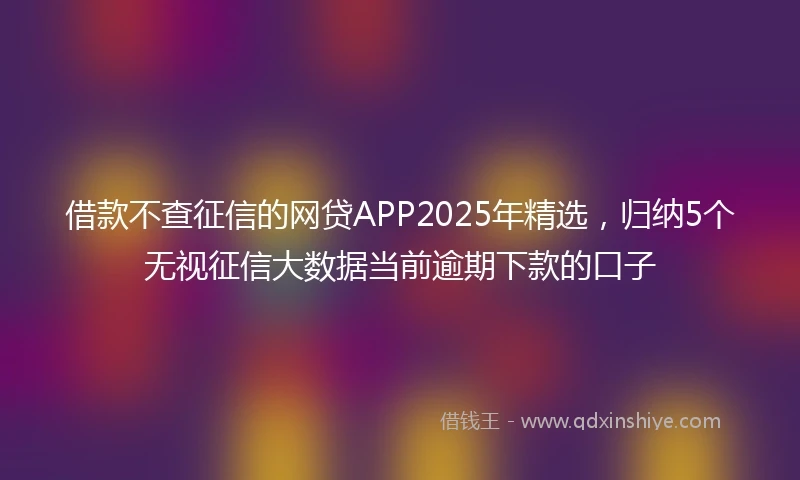 借款不查征信的网贷APP2025年精选，归纳5个无视征信大数据当前逾期下款的口子