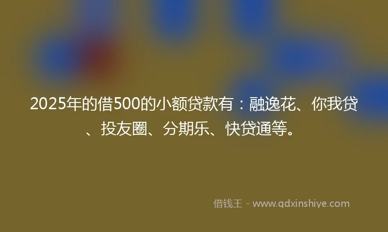 2025年的借500的小额贷款有：融逸花、你我贷、投友圈、分期乐、快贷通等。