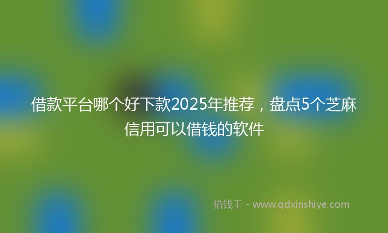 借款平台哪个好下款2025年推荐，盘点5个芝麻信用可以借钱的软件