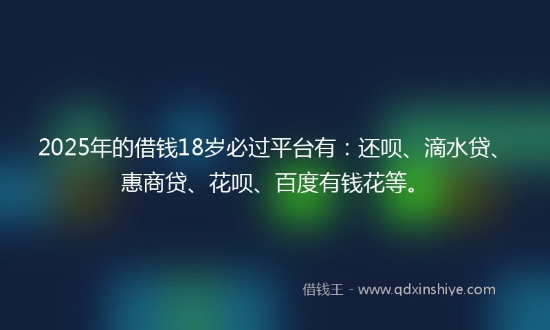 2025年的借钱18岁必过平台有：还呗、滴水贷、惠商贷、花呗、百度有钱花等。