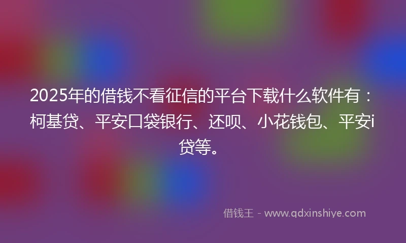 2025年的借钱不看征信的平台下载什么软件有：柯基贷、平安口袋银行、还呗、小花钱包、平安i贷等。