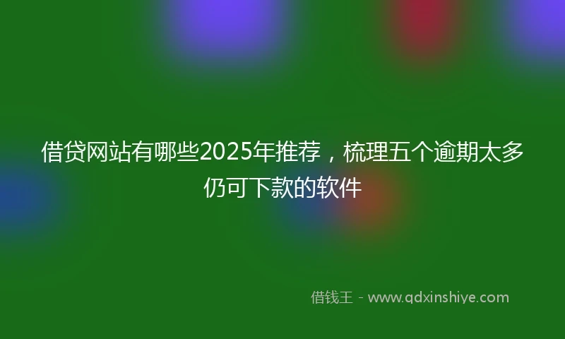 借贷网站有哪些2025年推荐，梳理五个逾期太多仍可下款的软件
