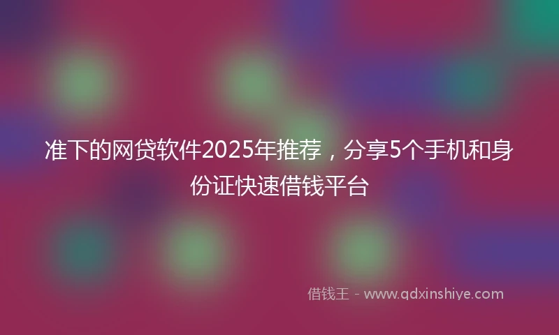 准下的网贷软件2025年推荐，分享5个手机和身份证快速借钱平台