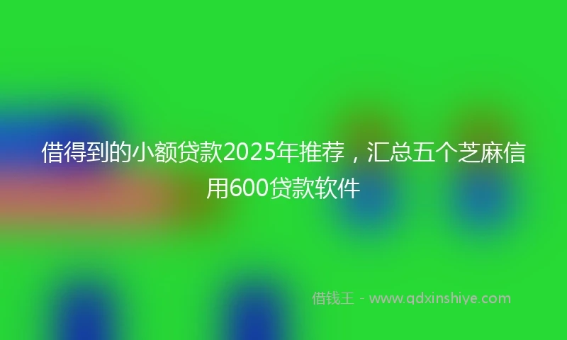 借得到的小额贷款2025年推荐，汇总五个芝麻信用600贷款软件