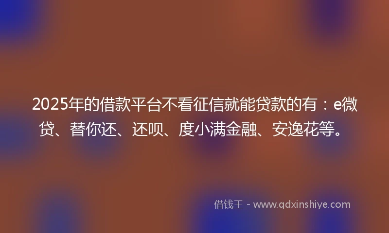 2025年的借款平台不看征信就能贷款的有：e微贷、替你还、还呗、度小满金融、安逸花等。