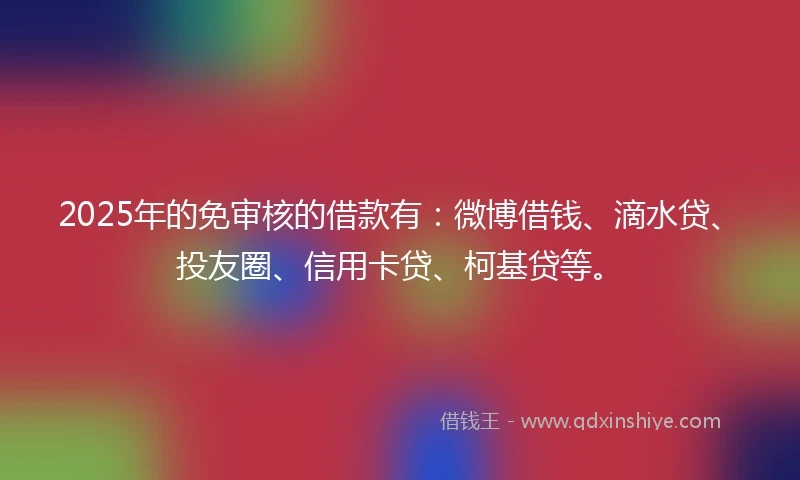 2025年的免审核的借款有：微博借钱、滴水贷、投友圈、信用卡贷、柯基贷等。