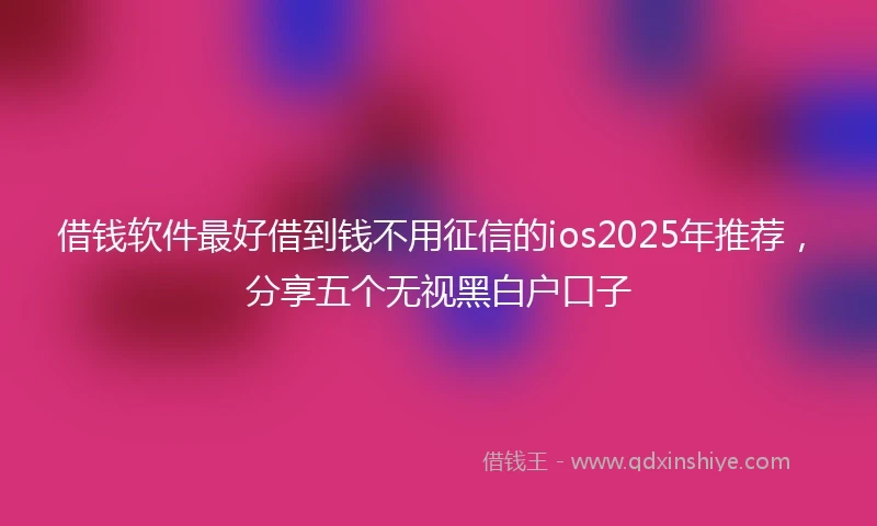 借钱软件最好借到钱不用征信的ios2025年推荐，分享五个无视黑白户口子
