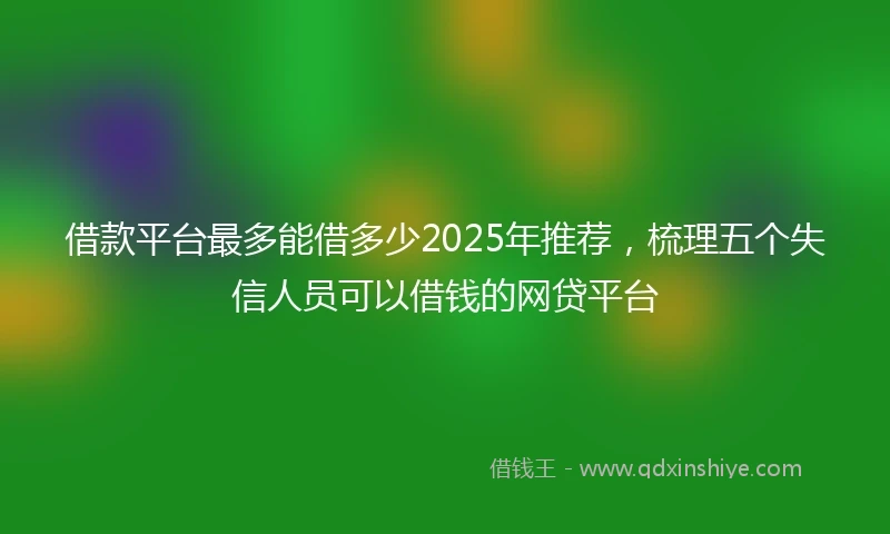 借款平台最多能借多少2025年推荐，梳理五个失信人员可以借钱的网贷平台