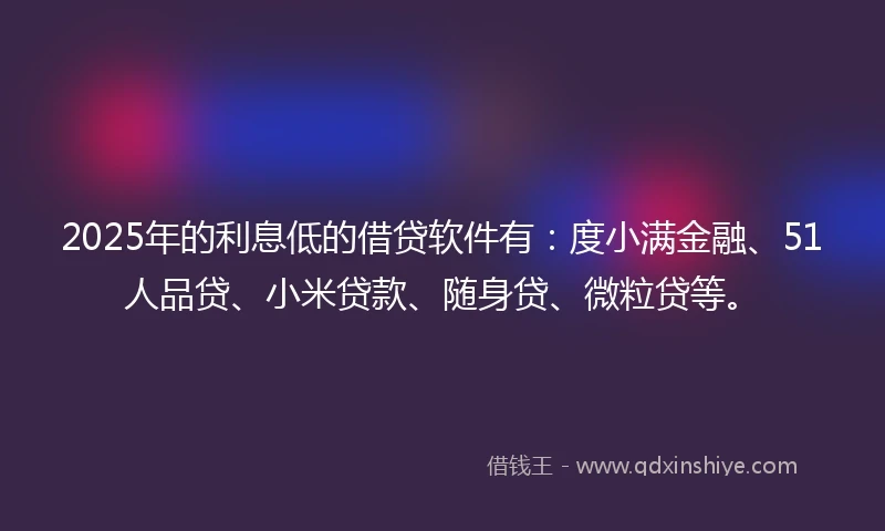 2025年的利息低的借贷软件有：度小满金融、51人品贷、小米贷款、随身贷、微粒贷等。