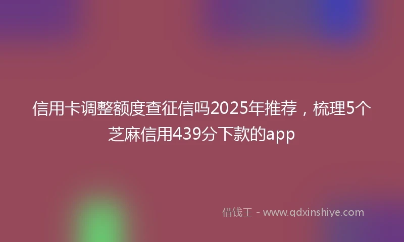 信用卡调整额度查征信吗2025年推荐，梳理5个芝麻信用439分下款的app