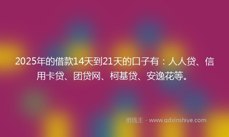 2025年的借款14天到21天的口子有：人人贷、信用卡贷、团贷网、柯基贷、安逸花等。