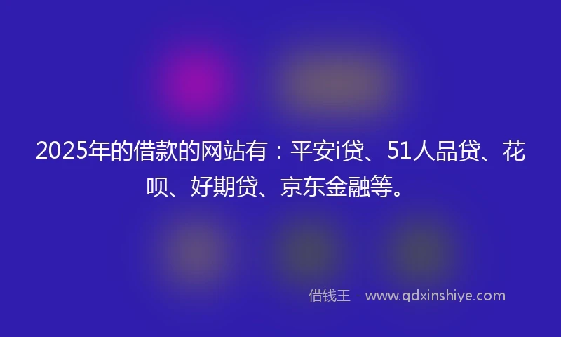 2025年的借款的网站有：平安i贷、51人品贷、花呗、好期贷、京东金融等。