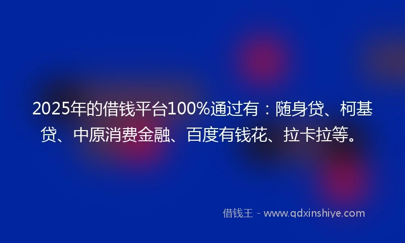 2025年的借钱平台100%通过有：随身贷、柯基贷、中原消费金融、百度有钱花、拉卡拉等。